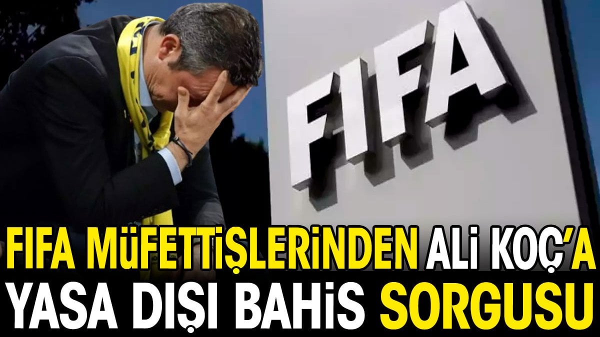 FIFA müfettişlerinden Ali Koç’a yasa dışı bahis sorgusu
